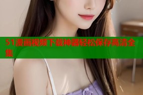 51漫画视频下载神器轻松保存高清全集