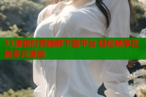 51漫画付费破解下载平台 轻松畅享正版多元漫画