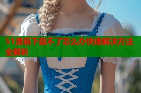 51漫画下载不了怎么办快速解决方法全解析