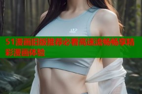 51漫画旧版推荐必看高速流畅畅享精彩漫画体验