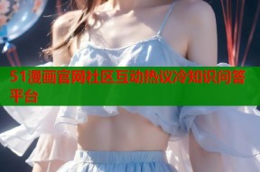 51漫画官网社区互动热议冷知识问答平台