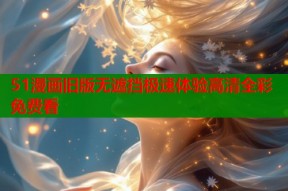51漫画旧版无遮挡极速体验高清全彩免费看
