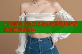 51漫画污污污安卓免费版极速更新高清漫画阅读体验