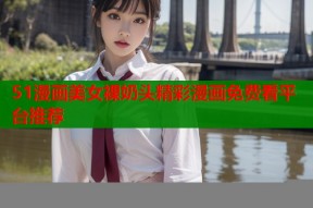 51漫画美女裸奶头精彩漫画免费看平台推荐
