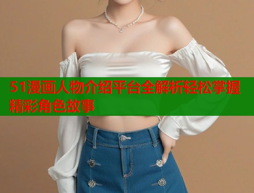 51漫画人物介绍平台全解析轻松掌握精彩角色故事  第2张