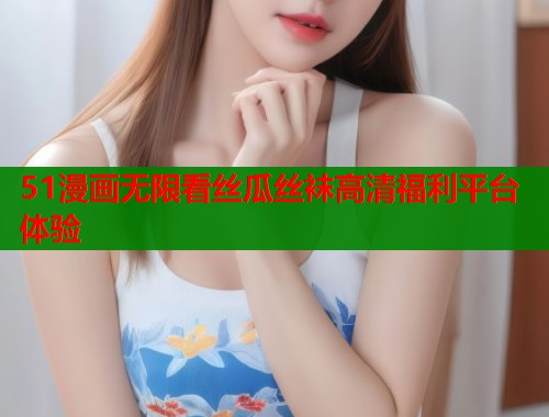 51漫画无限看丝瓜丝袜高清福利平台体验  第1张
